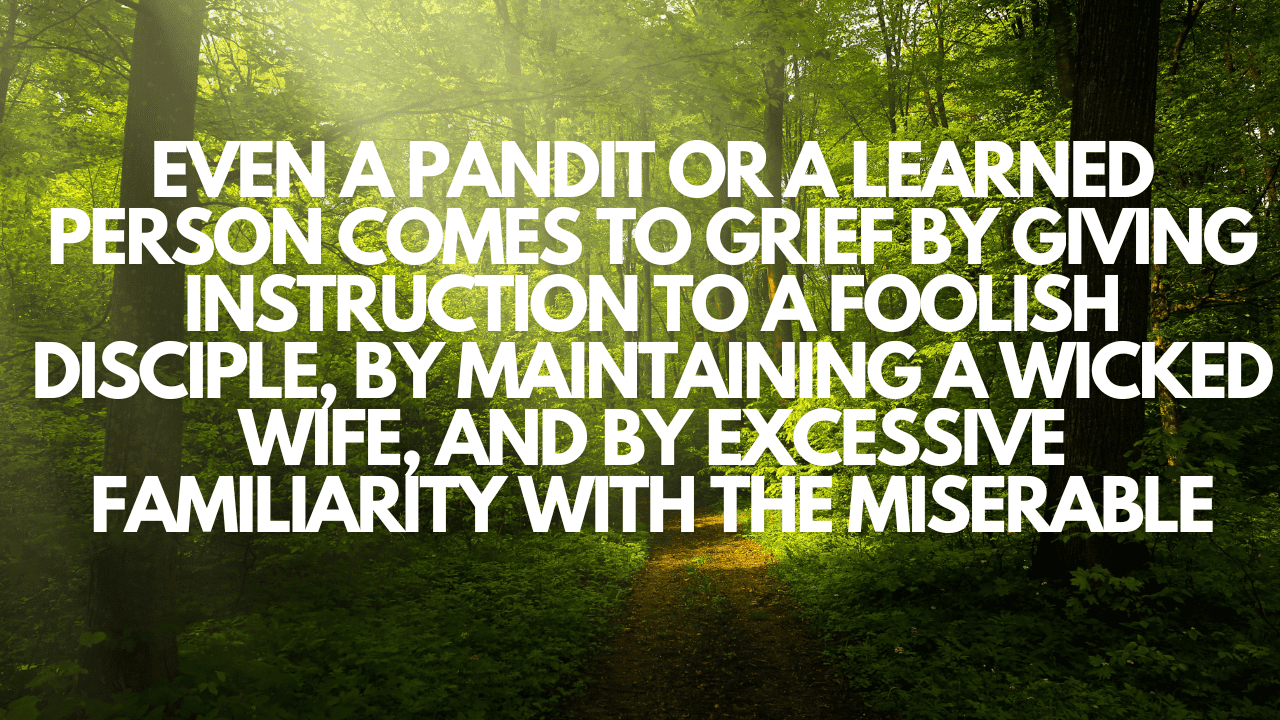"Even a pandit or a learned person comes to grief by giving instruction to a foolish disciple, by maintaining a wicked wife, and by excessive familiarity with the miserable."